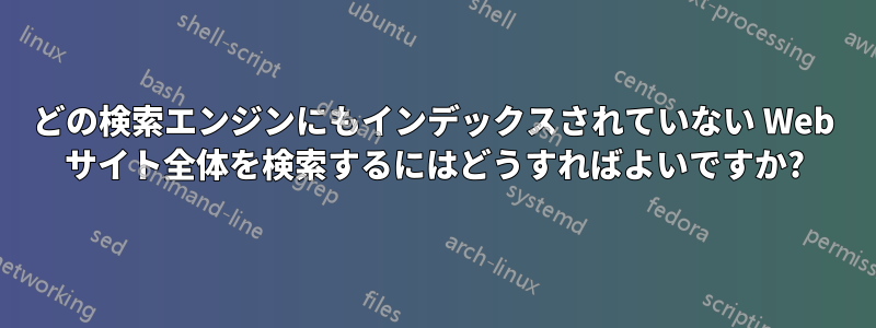 どの検索エンジンにもインデックスされていない Web サイト全体を検索するにはどうすればよいですか?