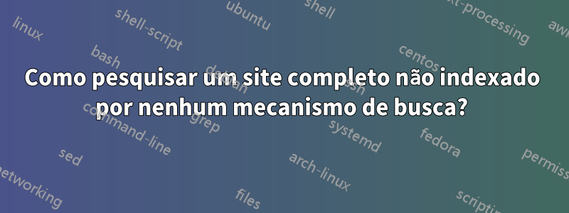 Como pesquisar um site completo não indexado por nenhum mecanismo de busca?