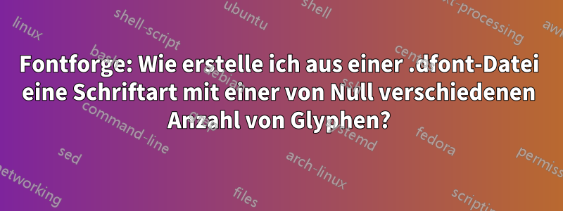 Fontforge: Wie erstelle ich aus einer .dfont-Datei eine Schriftart mit einer von Null verschiedenen Anzahl von Glyphen?