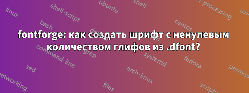 fontforge: как создать шрифт с ненулевым количеством глифов из .dfont?