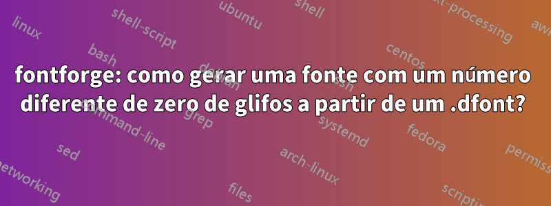 fontforge: como gerar uma fonte com um número diferente de zero de glifos a partir de um .dfont?