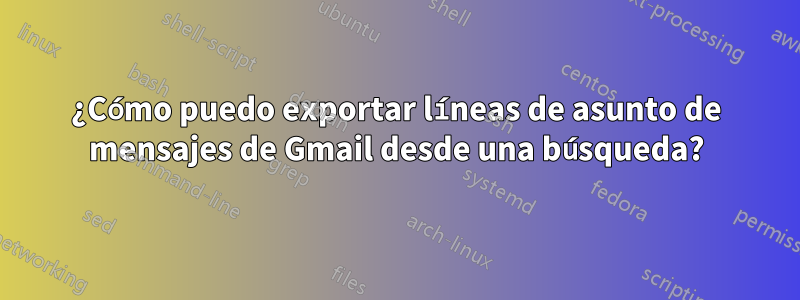 ¿Cómo puedo exportar líneas de asunto de mensajes de Gmail desde una búsqueda?