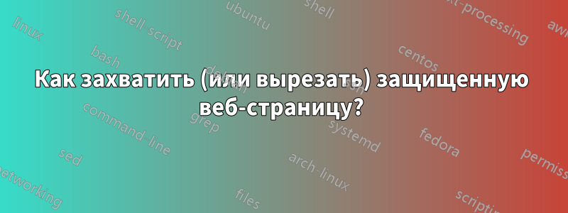 Как захватить (или вырезать) защищенную веб-страницу?