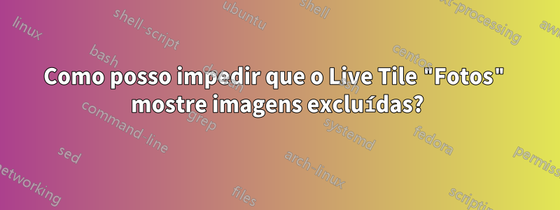 Como posso impedir que o Live Tile "Fotos" mostre imagens excluídas?