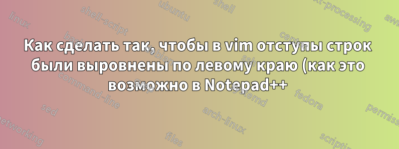 Как сделать так, чтобы в vim отступы строк были выровнены по левому краю (как это возможно в Notepad++)