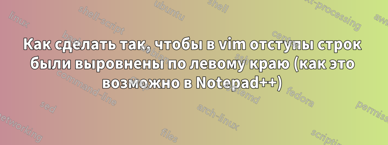 Как сделать так, чтобы в vim отступы строк были выровнены по левому краю (как это возможно в Notepad++)