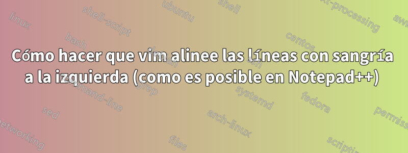 Cómo hacer que vim alinee las líneas con sangría a la izquierda (como es posible en Notepad++)