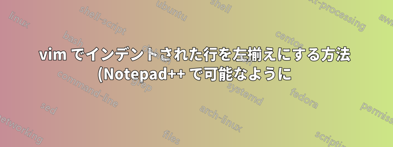 vim でインデントされた行を左揃えにする方法 (Notepad++ で可能なように)