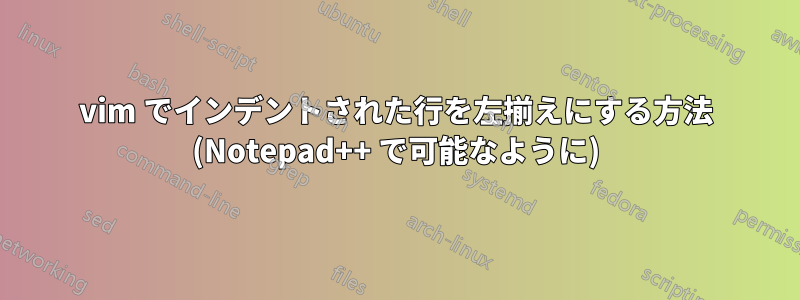 vim でインデントされた行を左揃えにする方法 (Notepad++ で可能なように)