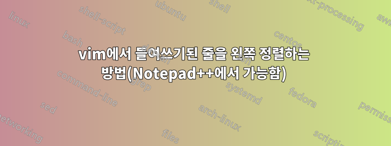 vim에서 들여쓰기된 줄을 왼쪽 정렬하는 방법(Notepad++에서 가능함)