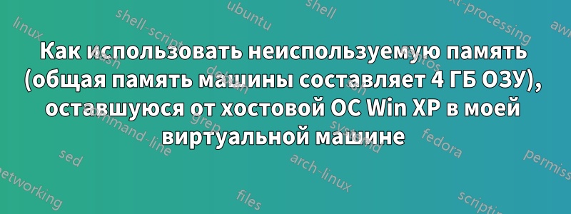 Как использовать неиспользуемую память (общая память машины составляет 4 ГБ ОЗУ), оставшуюся от хостовой ОС Win XP в моей виртуальной машине