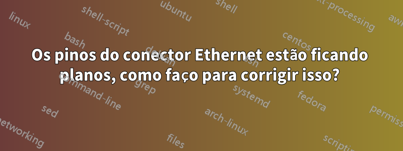 Os pinos do conector Ethernet estão ficando planos, como faço para corrigir isso?