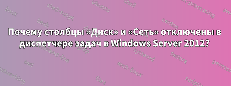 Почему столбцы «Диск» и «Сеть» отключены в диспетчере задач в Windows Server 2012?