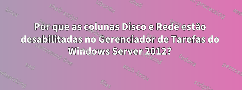 Por que as colunas Disco e Rede estão desabilitadas no Gerenciador de Tarefas do Windows Server 2012?