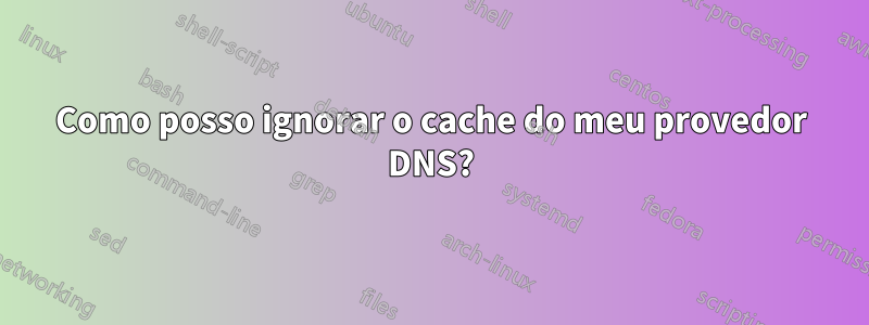 Como posso ignorar o cache do meu provedor DNS?