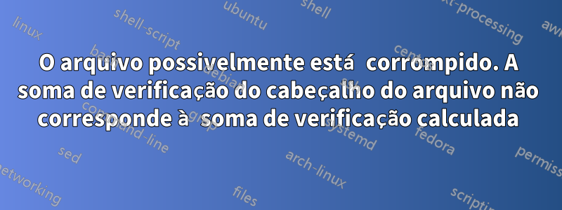 O arquivo possivelmente está corrompido. A soma de verificação do cabeçalho do arquivo não corresponde à soma de verificação calculada