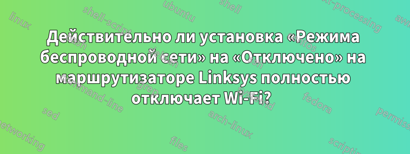 Действительно ли установка «Режима беспроводной сети» на «Отключено» на маршрутизаторе Linksys полностью отключает Wi-Fi? 