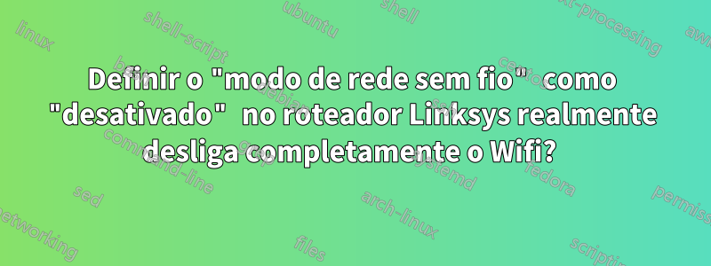 Definir o "modo de rede sem fio" como "desativado" no roteador Linksys realmente desliga completamente o Wifi? 