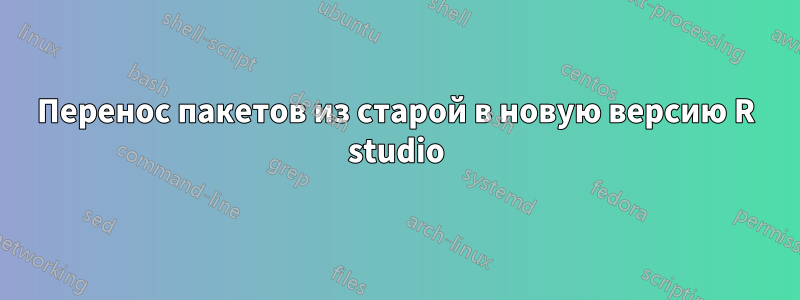 Перенос пакетов из старой в новую версию R studio