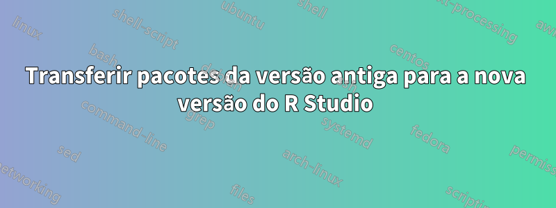 Transferir pacotes da versão antiga para a nova versão do R Studio