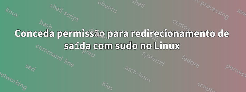 Conceda permissão para redirecionamento de saída com sudo no Linux