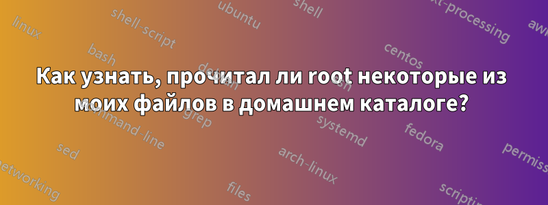 Как узнать, прочитал ли root некоторые из моих файлов в домашнем каталоге?