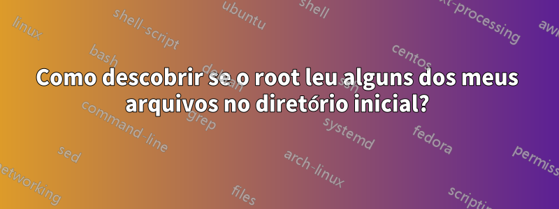 Como descobrir se o root leu alguns dos meus arquivos no diretório inicial?