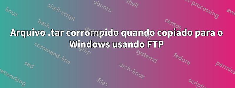 Arquivo .tar corrompido quando copiado para o Windows usando FTP
