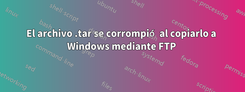 El archivo .tar se corrompió al copiarlo a Windows mediante FTP