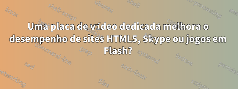 Uma placa de vídeo dedicada melhora o desempenho de sites HTML5, Skype ou jogos em Flash?