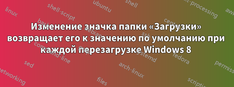 Изменение значка папки «Загрузки» возвращает его к значению по умолчанию при каждой перезагрузке Windows 8