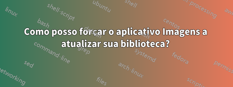 Como posso forçar o aplicativo Imagens a atualizar sua biblioteca?