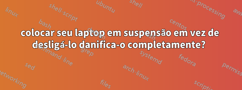 colocar seu laptop em suspensão em vez de desligá-lo danifica-o completamente? 