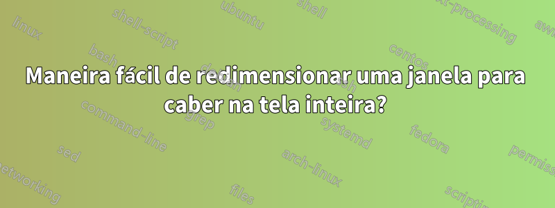 Maneira fácil de redimensionar uma janela para caber na tela inteira?