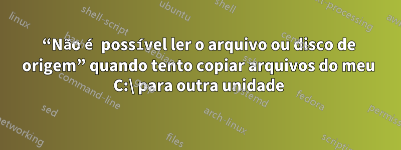 “Não é possível ler o arquivo ou disco de origem” quando tento copiar arquivos do meu C:\ para outra unidade