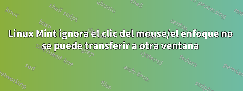 Linux Mint ignora el clic del mouse/el enfoque no se puede transferir a otra ventana