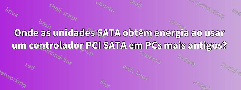 Onde as unidades SATA obtêm energia ao usar um controlador PCI SATA em PCs mais antigos?