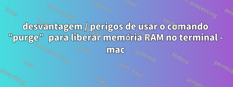 desvantagem / perigos de usar o comando "purge" para liberar memória RAM no terminal - mac