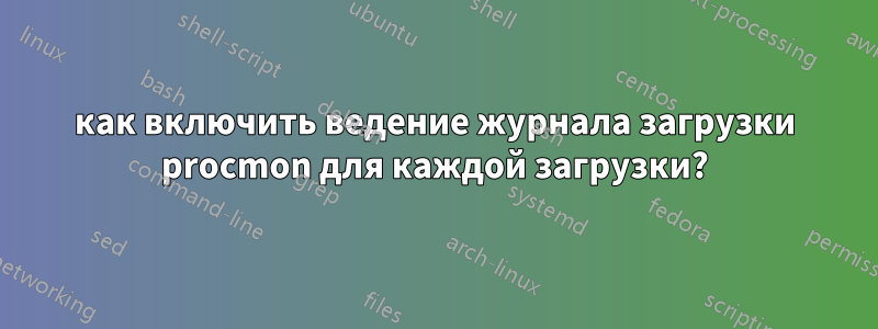 как включить ведение журнала загрузки procmon для каждой загрузки?