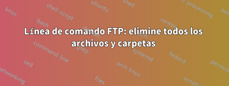 Línea de comando FTP: elimine todos los archivos y carpetas