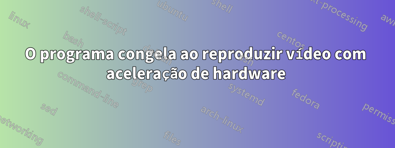 O programa congela ao reproduzir vídeo com aceleração de hardware