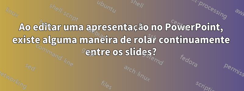 Ao editar uma apresentação no PowerPoint, existe alguma maneira de rolar continuamente entre os slides?