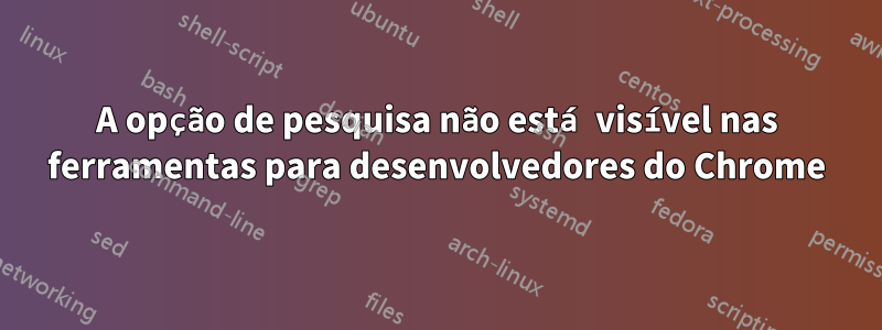 A opção de pesquisa não está visível nas ferramentas para desenvolvedores do Chrome