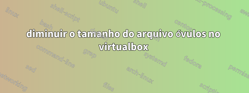 diminuir o tamanho do arquivo óvulos no virtualbox