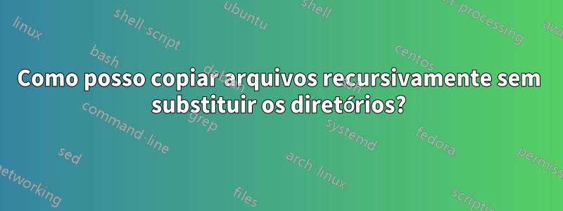 Como posso copiar arquivos recursivamente sem substituir os diretórios?