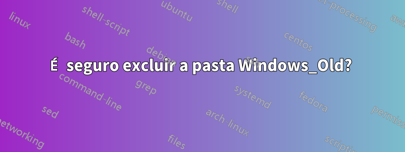 É seguro excluir a pasta Windows_Old?