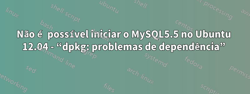 Não é possível iniciar o MySQL5.5 no Ubuntu 12.04 - “dpkg: problemas de dependência”