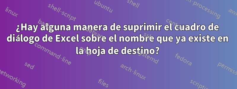 ¿Hay alguna manera de suprimir el cuadro de diálogo de Excel sobre el nombre que ya existe en la hoja de destino?