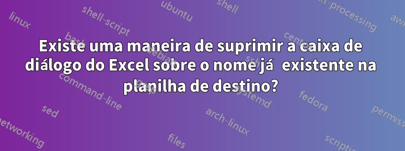 Existe uma maneira de suprimir a caixa de diálogo do Excel sobre o nome já existente na planilha de destino?