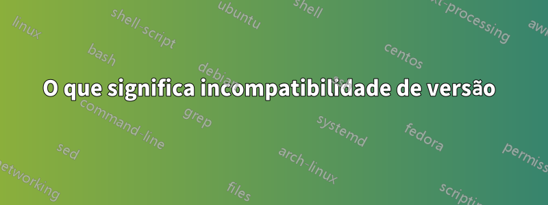 O que significa incompatibilidade de versão 